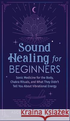 Sound Healing For Beginners: Sonic Medicine for the Body, Chakra Rituals and What They Didn't Tell You About Vibrational Energy Ascending Vibrations 9781953543950 Ascending Vibrations