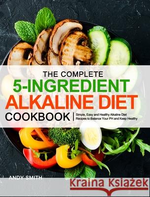 The Complete 5-Ingredient Alkaline Diet Cookbook: Simple, Easy and Healthy Alkaline Diet Recipes to Balance Your PH and Keep Healthy Andy Smith 9781953634832