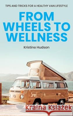 From Wheels to Wellness: Tips and Tricks for a Healthy Van Lifestyle Kristine Hudson 9781953714275