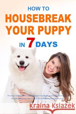 How to Housebreak Your Puppy in 7 Days: The Puppy Training Bible to Help You Understand Puppy, Feed Puppy, Training Puppy, Housebreak Training, Make T Mark Grabatin 9781953732941 Eduardo Gibson