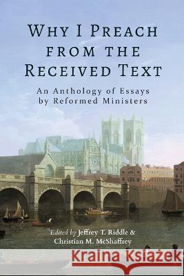 Why I Preach from the Received Text: An Anthology of Essays by Reformed Ministers Jeffrey T Riddle Christian M McShaffrey  9781953855909
