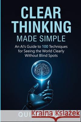 Clear Thinking Made Simple: An AI's Guide to 100 Techniques for Seeing the World Clearly Without Blind Spots Quinn Voss 9781953934611