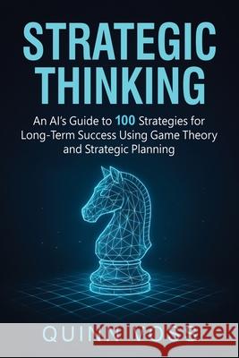 Strategic Thinking: An AI's Guide to 100 Strategies for Long-Term Success Using Game Theory and Strategic Planning Quinn Voss 9781953934789