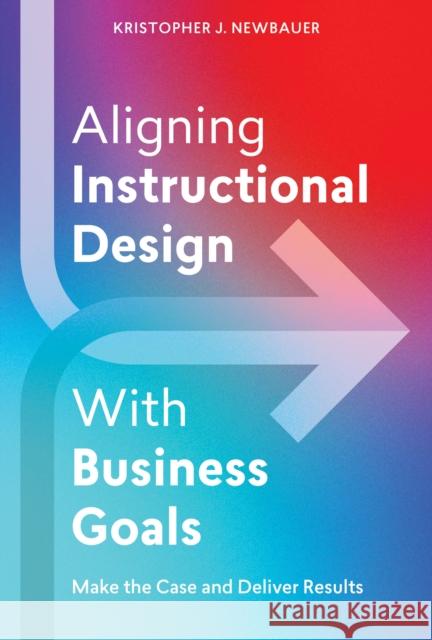 Aligning Instructional Design With Business Results: Make the Case and Deliver Results Kristopher Newbauer 9781953946577 American Society for Training & Development