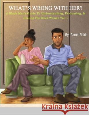 What's Wrong With Her: A Black Man's Guide To Understanding, Evaluating, & Healing The Black Woman Aaron Fields 9781953962188