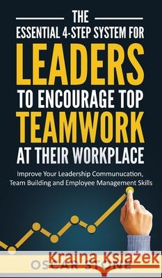 The Essential 4-Step System for Leaders to Encourage Top Teamwork at Their Workplace: Improve Your Leadership Communication, Team Building and Employe Oscar Stone 9781953991058 Starking Books LLC