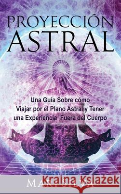 Proyección astral: Una guía sobre cómo viajar por el plano astral y tener una experiencia fuera del cuerpo Silva, Mari 9781954029293 Franelty Publications
