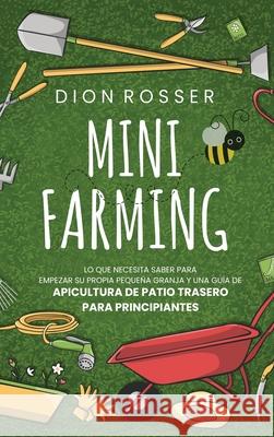Mini Farming: Lo que necesita saber para empezar su propia pequeña granja y una guía de apicultura de patio trasero para principiant Rosser, Dion 9781954029521 Franelty Publications
