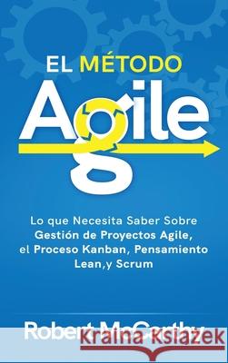 El Método Agile: Lo que Necesita Saber Sobre Gestión de Proyectos Agile, el Proceso Kanban, Pensamiento Lean, y Scrum McCarthy, Robert 9781954029569 Franelty Publications