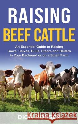Raising Beef Cattle: An Essential Guide to Raising Cows, Calves, Bulls, Steers and Heifers in Your Backyard or on a Small Farm Dion Rosser 9781954029651