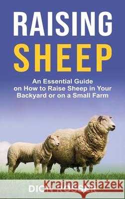Raising Sheep: An Essential Guide on How to Raise Sheep in Your Backyard or on a Small Farm Dion Rosser 9781954029699 Franelty Publications