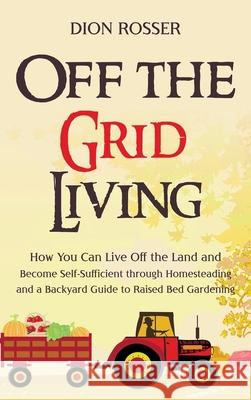 Off the Grid Living: How You Can Live Off the Land and Become Self-Sufficient through Homesteading and a Backyard Guide to Raised Bed Garde Dion Rosser 9781954029866