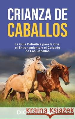 Crianza de caballos: La guía definitiva para la cría, el entrenamiento y el cuidado de los caballos Rosser, Dion 9781954029958 Franelty Publications