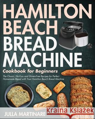 Hamilton Beach Bread Machine Cookbook for Beginners: The Classic, No-Fuss and Gluten-Free Recipes for Perfect Homemade Bread with Your Hamilton Beach Bread Machine Julla Martinare 9781954091597 Jake Cookbook
