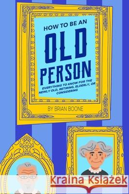 How to Be an Old Person: Everything to Know for the Newly Old, Retiring, Elderly, or Considering Brian Boone 9781954158092