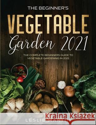 The Beginner's Vegetable Garden 2021: The Complete Beginners Guide To Vegetable Gardening in 2021 Leslie Martin 9781954182066 Tyler MacDonald
