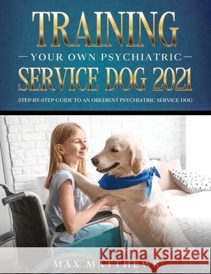 Training Your Own Psychiatric Service Dog 2021: Step-By-Step Guide to an Obedient Psychiatric Service Dog Max Matthews 9781954182783 Tyler MacDonald