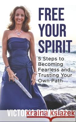Free Your Spirit: 5 Steps to Becoming Fearless and Trusting Your Own Path Victoria Reynolds 9781954250000