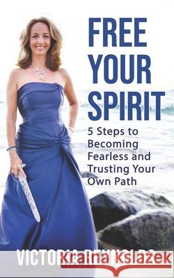 Free Your Spirit: 5 Steps to Becoming Fearless and Trusting Your Own Path Victoria Reynolds 9781954250000