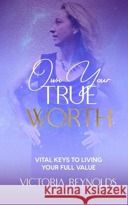 Own Your True Worth: Vital Keys to Living Your Full Value Victoria Reynolds 9781954250031