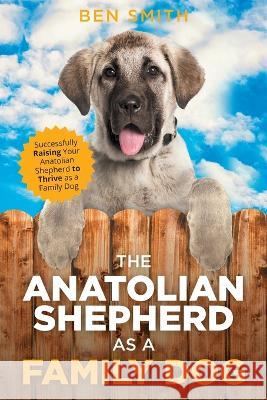 The Anatolian Shepherd as a Family Dog: Successfully Raising Your Anatolian Shepherd to Thrive as a Family Dog Ben Smith   9781954288225 LP Media Inc.