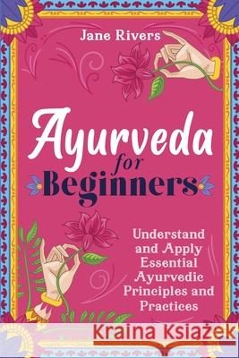 Ayurveda for Beginners: Understand and Apply Essential Ayurvedic Principles and Practices Jane Rivers 9781954289222 More Books LLC