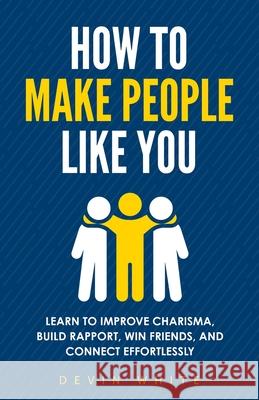 How to Make People Like You: Learn to Improve Charisma, Build Rapport, Win Friends, and Connect Effortlessly Devin White 9781954289918