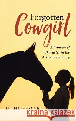 Forgotten Cowgirl: A Woman of Character in the Arizona Territory Jk Hoffman 9781954345232 Rushmore Press LLC