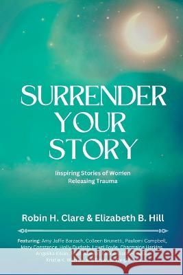 Surrender Your Story: Inspiring Stories of Women Releasing Trauma Elizabeth B. Hill Robin H. Clare 9781954493377