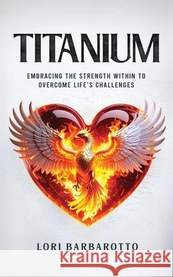 Titanium: Embracing the Strength Within to Overcome Life's Challenges Lori Barbarotto 9781954521940 Storybuilders Press