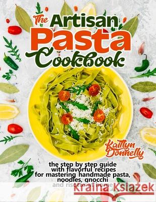 The Artisan Pasta Cookbook: The Step by Step Guide with Flavorful Recipes for Mastering Handmade Pasta, Noodles, Gnocchi and Risotto at Home Kaitlyn Donnelly 9781954605039 Oksana Alieksandrova