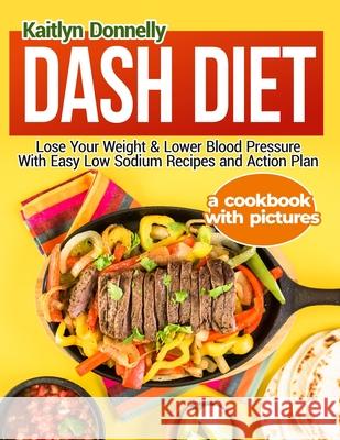 Dash Diet: Lose Your Weight & Lower Blood Pressure With Easy Low Sodium Recipes and Action Plan: A Cookbook with Pictures Kaitlyn Donnelly 9781954605268 Pulsar Publishing