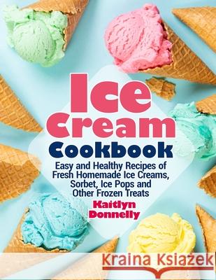 Ice Cream Cookbook: Easy and Healthy Recipes of Fresh Homemade Ice Creams, Sorbet, Ice Pops and Other Frozen Treats Kaitlyn Donnelly 9781954605275 Pulsar Publishing