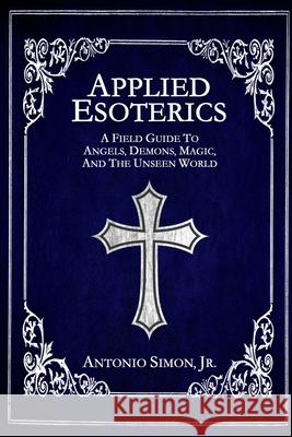 Applied Esoterics: A Field Guide to Angels, Demons, Magic, and the Unseen World Antonio Simon 9781954619074 Darkwater Media Group, Inc.