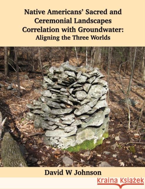 Native Americans' Sacred and Ceremonial Landscapes Correlation with Groundwater: Aligning the Three Worlds David W. Johnson 9781954744608