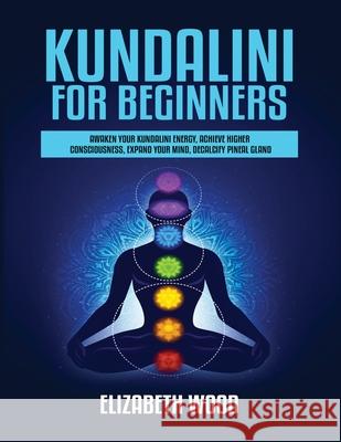 Kundalini for Beginners: Awaken Your Kundalini Energy, Achieve Higher Consciousness, Expand Your Mind, Decalcify Pineal Gland Elizabeth Wood 9781954797086