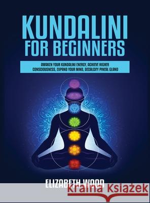 Kundalini for Beginners: Awaken Your Kundalini Energy, Achieve Higher Consciousness, Expand Your Mind, Decalcify Pineal Gland Elizabeth Wood 9781954797093