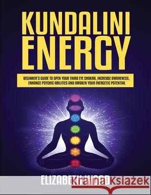 Kundalini Energy: Beginner's Guide to Open Your Third Eye Chakra, Increase Awareness, Enhance Psychic Abilities and Awaken Your Energetic Potential Elizabeth Wood 9781954797109 Kyle Andrew Robertson
