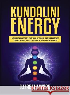 Kundalini Energy: Beginner's Guide to Open Your Third Eye Chakra, Increase Awareness, Enhance Psychic Abilities and Awaken Your Energetic Potential Elizabeth Wood 9781954797116 Kyle Andrew Robertson