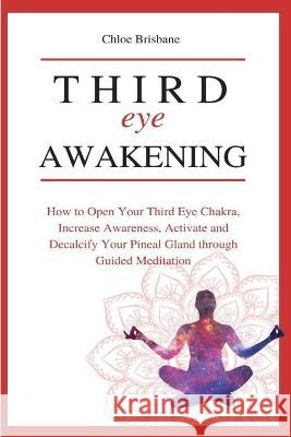 Third Eye Awakening: How to Open Your Third Eye Chakra, Increase Awareness, and Activate and Decalcify Your Pineal Gland through Guided Meditation Chloe Brisbane 9781954797628 Kyle Andrew Robertson