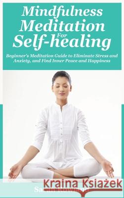 Mindfulness Meditation for Self-Healing: Beginner's Meditation Guide to Eliminate Stress, Anxiety and Depression, and Find Inner Peace and Happiness Sarah Rowland 9781954797710 Kyle Andrew Robertson