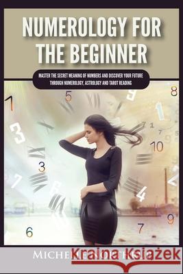 Numerology For The Beginner: Master the Secret Meaning of Numbers and Discover Your Future through Numerology, Astrology and Tarot Reading Michelle Northrup 9781954797949 Kyle Andrew Robertson