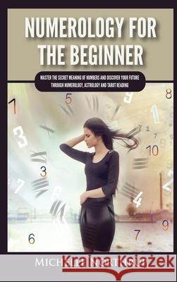 Numerology For The Beginner: Master the Secret Meaning of Numbers and Discover Your Future through Numerology, Astrology and Tarot Reading Michelle Northrup 9781954797956 Kyle Andrew Robertson