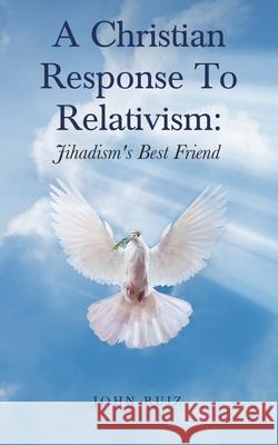 A Christian Response To Relativism: Jihadism's Best Friend John Ruiz 9781954932340 John Ruiz