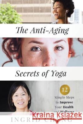 The Anti-Aging Secrets of Yoga: 12 Simple Steps to Improve Your Health and Wellness Ingrid Cheng 9781954941410