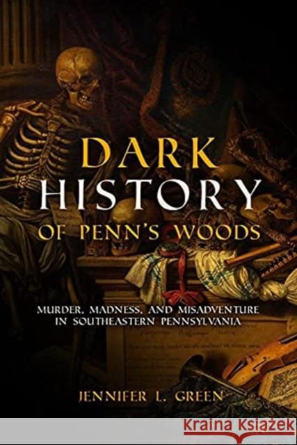 Dark History of Penn's Woods: Murder, Madness, and Misadventure in Southeastern Pennsylvania Green, Jennifer L. 9781955041003