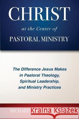 Christ at the Center of Pastoral Ministry: The Difference Jesus Makes in Pastoral Theology, Spiritual Leadership, and Ministry Practices Richard Thomas Vann 9781955295215