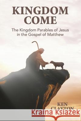 Kingdom Come: The Kingdom Parables of Jesus in the Gospel of Matthew Ken Clayton 9781955295529