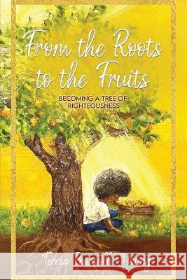 From The Roots To The Fruits: Becoming A Tree Of Righteousness Teresa Pearsall- Young 9781955312486