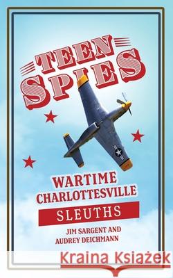 Teen Spies: Wartime Charlottesville Sleuths: Wartime Charlottesville Sleuths: Wartime Charlottesville Sleuths: Wartime Charlottesv Jim Sargent Audrey Deichmann Patricia Brack 9781955413220